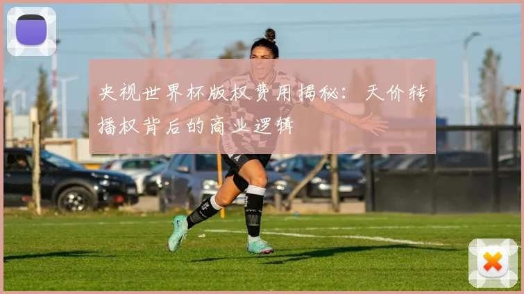 央视世界杯版权费用揭秘：天价转播权背后的商业逻辑