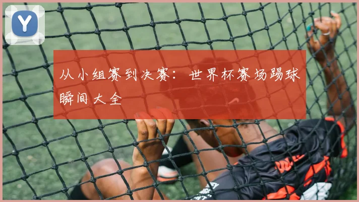 从小组赛到决赛：世界杯赛场踢球瞬间大全