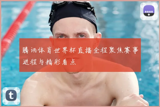 腾讯体育世界杯直播全程聚焦赛事进程与精彩看点