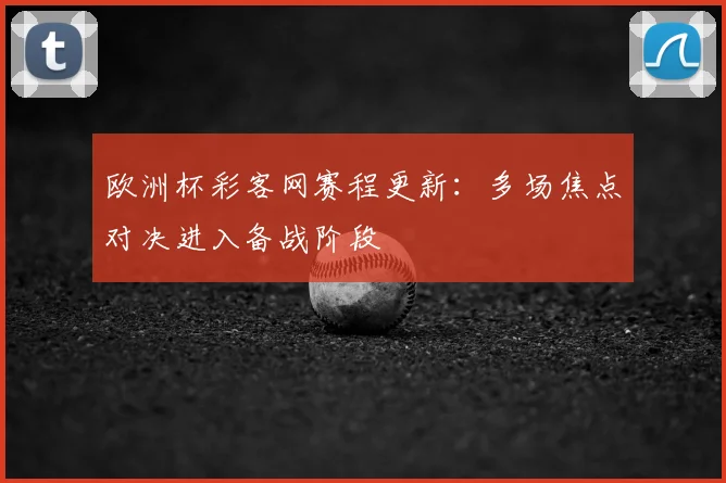 欧洲杯彩客网赛程更新：多场焦点对决进入备战阶段