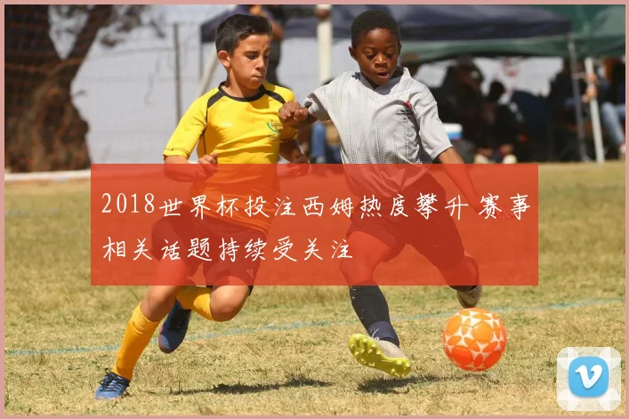 2018世界杯投注西姆热度攀升 赛事相关话题持续受关注