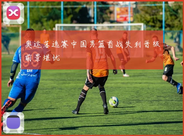 奥运落选赛中国男篮首战失利晋级前景堪忧