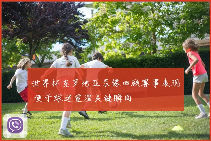 世界杯克罗地亚录像回顾赛事表现 便于球迷重温关键瞬间