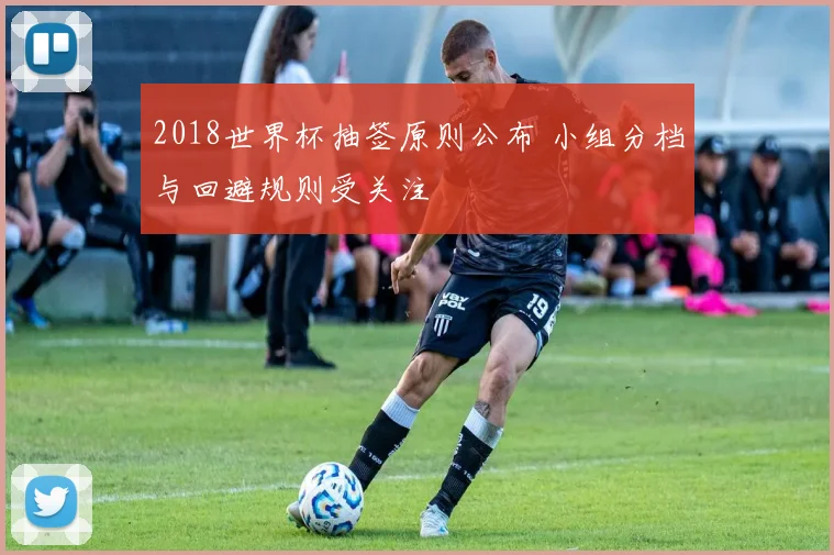 2018世界杯抽签原则公布 小组分档与回避规则受关注