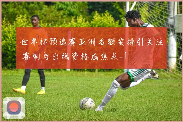 世界杯预选赛亚洲名额安排引关注 赛制与出线资格成焦点_1