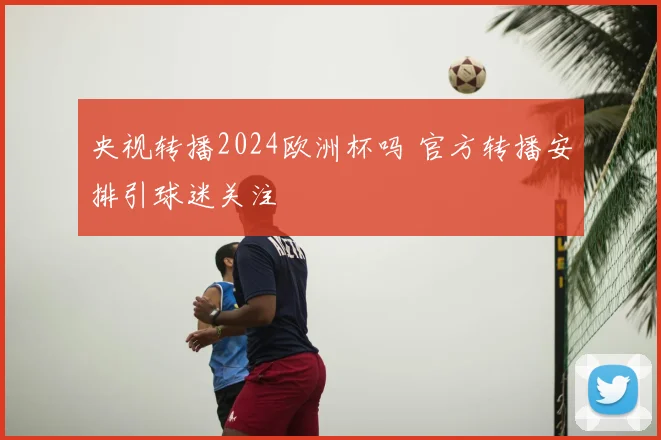 央视转播2024欧洲杯吗 官方转播安排引球迷关注