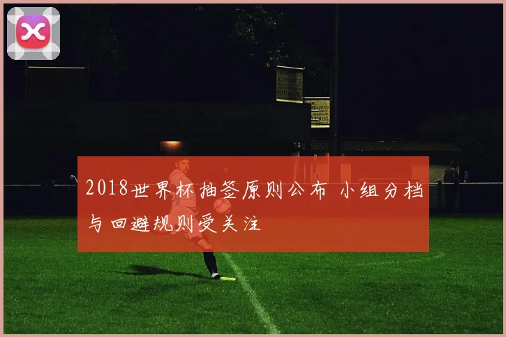 2018世界杯抽签原则公布 小组分档与回避规则受关注