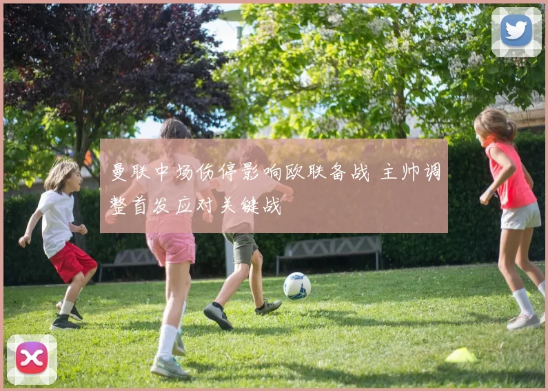 曼联中场伤停影响欧联备战 主帅调整首发应对关键战
