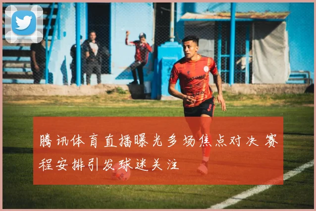 腾讯体育直播曝光多场焦点对决 赛程安排引发球迷关注