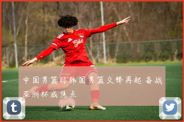中国男篮对韩国男篮交锋再起 备战亚洲杯成焦点