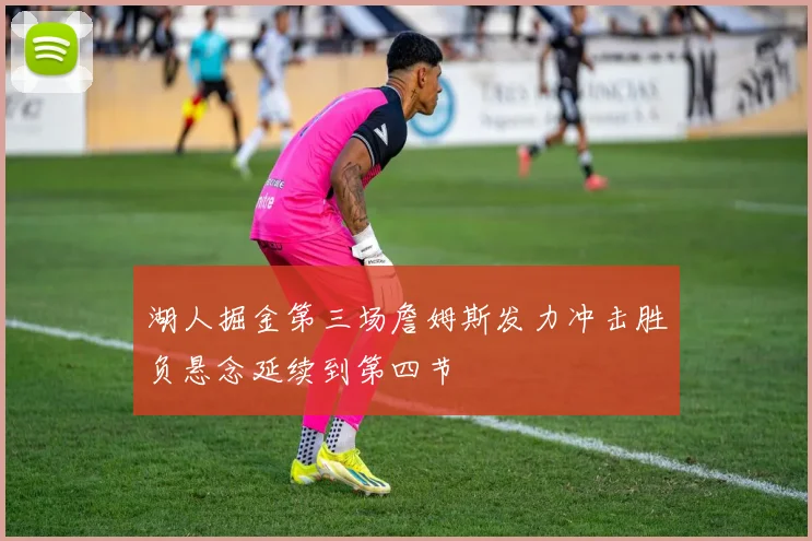 湖人掘金第三场詹姆斯发力冲击胜负悬念延续到第四节