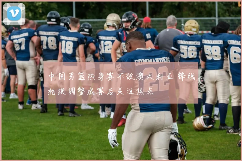 中国男篮热身赛不敌澳大利亚 锋线轮换调整成赛后关注焦点