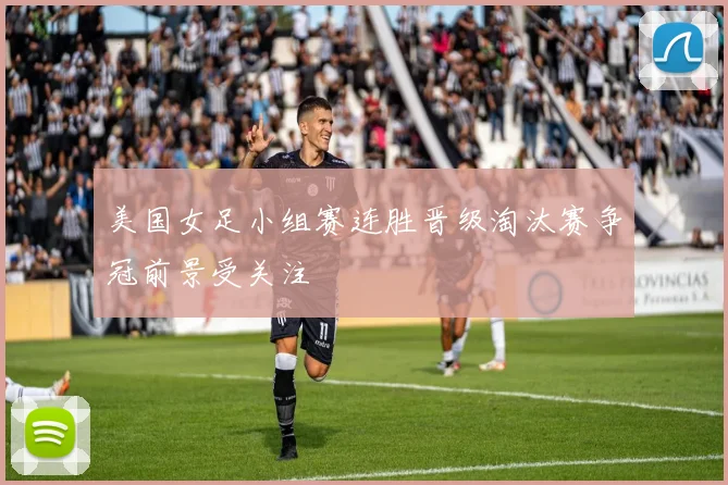 美国女足小组赛连胜晋级淘汰赛争冠前景受关注