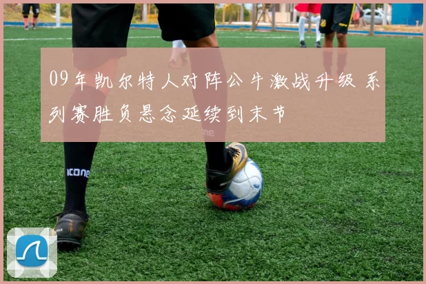 09年凯尔特人对阵公牛激战升级 系列赛胜负悬念延续到末节