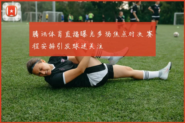 腾讯体育直播曝光多场焦点对决 赛程安排引发球迷关注