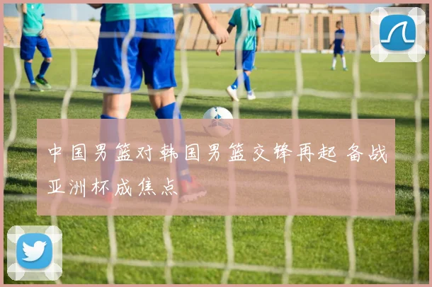 中国男篮对韩国男篮交锋再起 备战亚洲杯成焦点