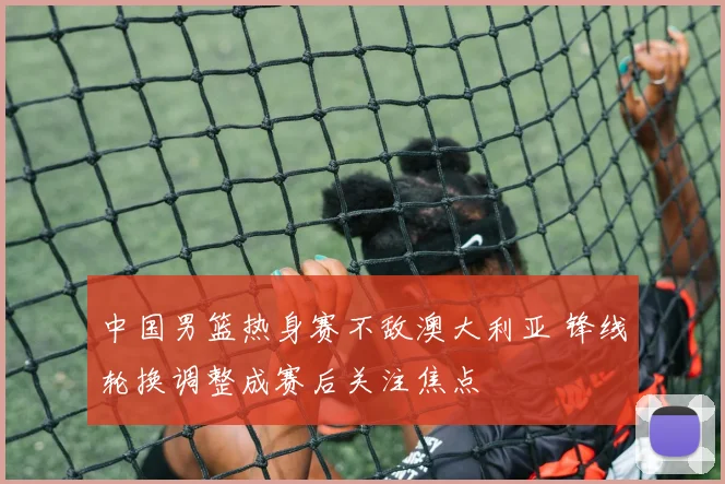 中国男篮热身赛不敌澳大利亚 锋线轮换调整成赛后关注焦点