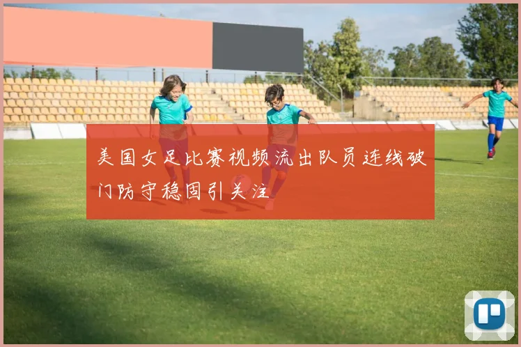美国女足比赛视频流出队员连线破门防守稳固引关注