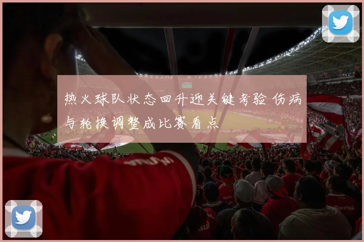 热火球队状态回升迎关键考验 伤病与轮换调整成比赛看点