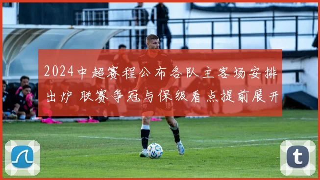 2024中超赛程公布各队主客场安排出炉 联赛争冠与保级看点提前展开