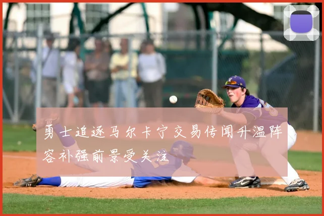 勇士追逐马尔卡宁交易传闻升温阵容补强前景受关注