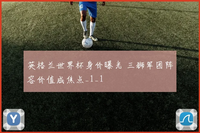 英格兰世界杯身价曝光 三狮军团阵容价值成焦点_1_1