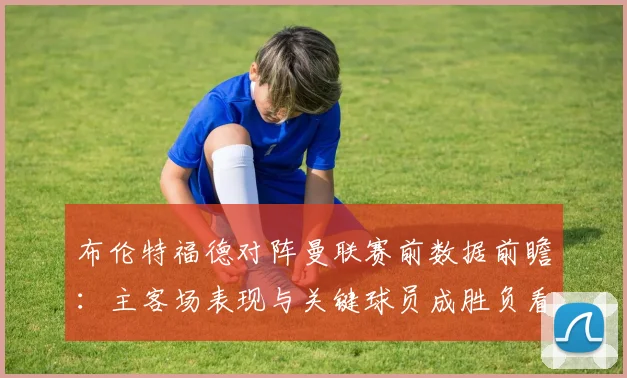 布伦特福德对阵曼联赛前数据前瞻：主客场表现与关键球员成胜负看点