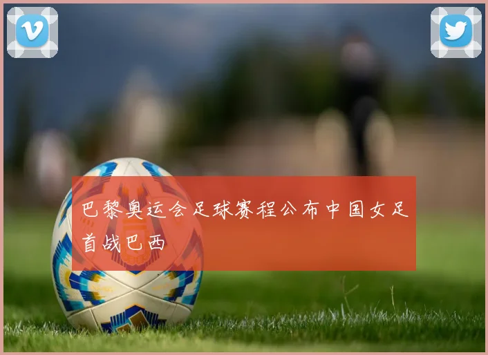 巴黎奥运会足球赛程公布中国女足首战巴西