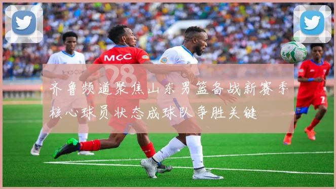 齐鲁频道聚焦山东男篮备战新赛季核心球员状态成球队争胜关键