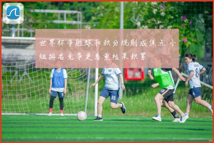 世界杯净胜球和积分规则成焦点 小组排名竞争更看重结果积累