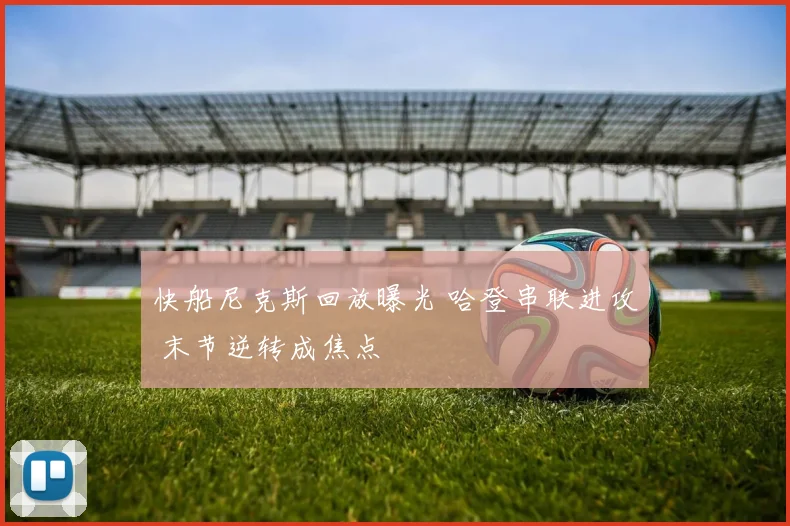 快船尼克斯回放曝光 哈登串联进攻 末节逆转成焦点