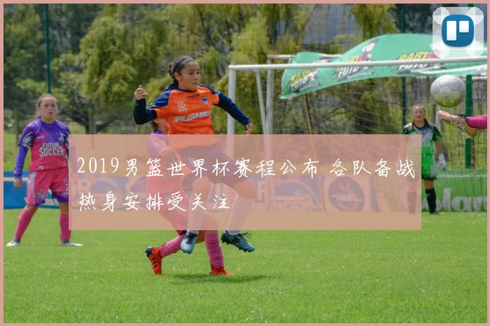 2019男篮世界杯赛程公布 各队备战热身安排受关注