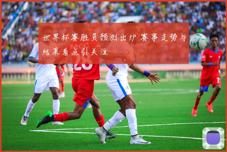 世界杯赛胜负预测出炉 赛事走势与结果看点引关注